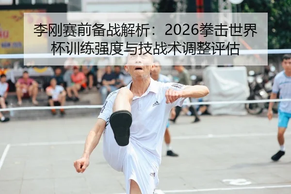 李刚赛前备战解析：2026拳击世界杯训练强度与技战术调整评估