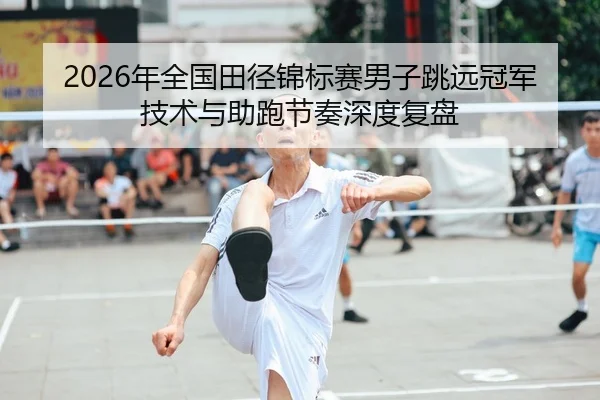2026年全国田径锦标赛男子跳远冠军技术与助跑节奏深度复盘