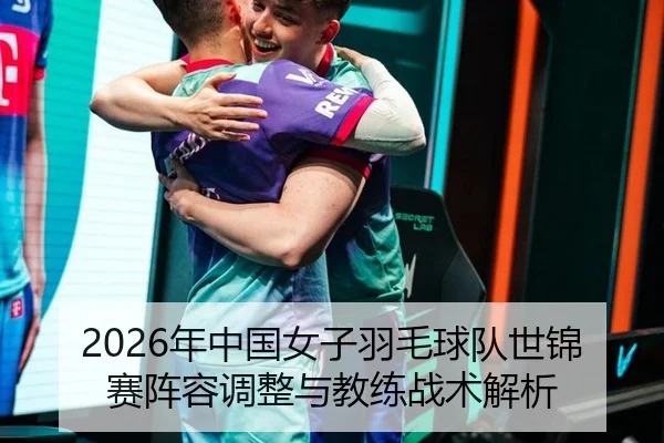 2026年中国女子羽毛球队世锦赛阵容调整与教练战术解析